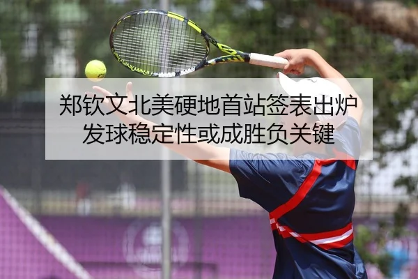 郑钦文北美硬地首站签表出炉 发球稳定性或成胜负关键